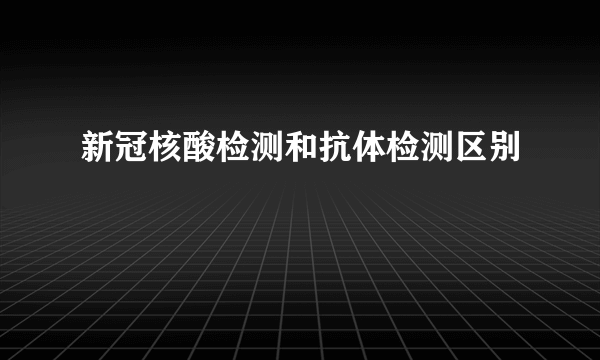 新冠核酸检测和抗体检测区别