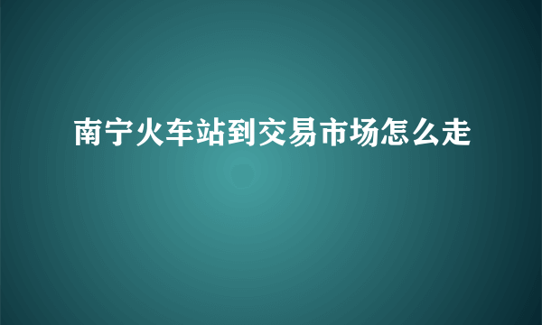 南宁火车站到交易市场怎么走