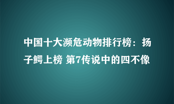 中国十大濒危动物排行榜：扬子鳄上榜 第7传说中的四不像