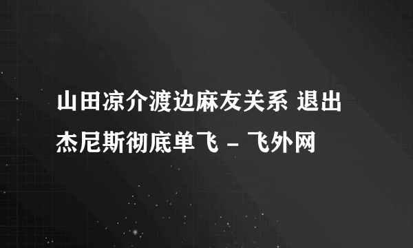 山田凉介渡边麻友关系 退出杰尼斯彻底单飞 - 飞外网