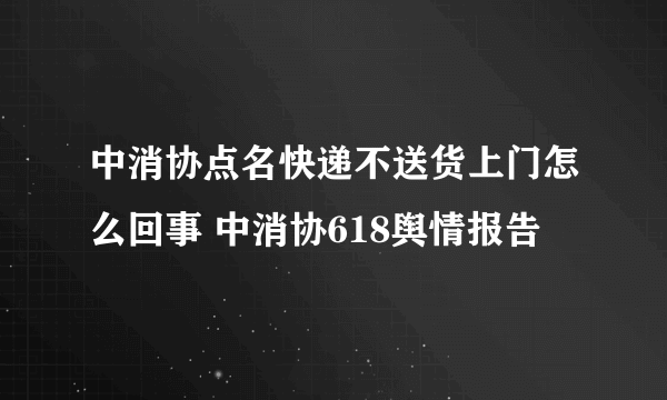 中消协点名快递不送货上门怎么回事 中消协618舆情报告