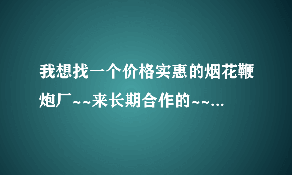 我想找一个价格实惠的烟花鞭炮厂~~来长期合作的~~我搞批发的