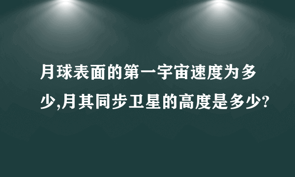 月球表面的第一宇宙速度为多少,月其同步卫星的高度是多少?