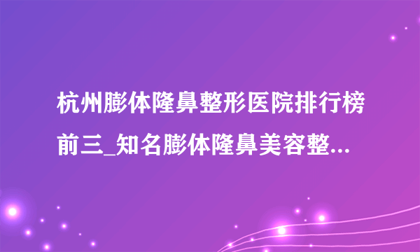 杭州膨体隆鼻整形医院排行榜前三_知名膨体隆鼻美容整形医院排名【附价格】