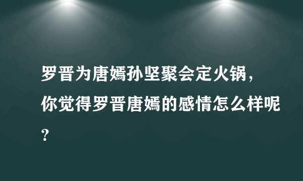 罗晋为唐嫣孙坚聚会定火锅，你觉得罗晋唐嫣的感情怎么样呢？