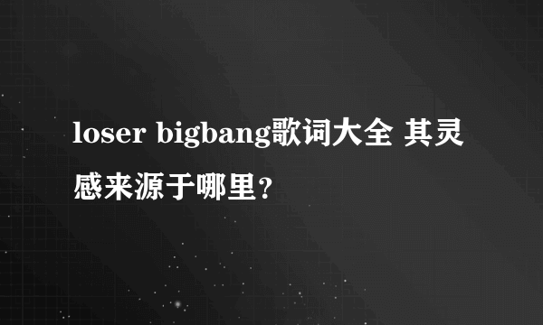 loser bigbang歌词大全 其灵感来源于哪里？