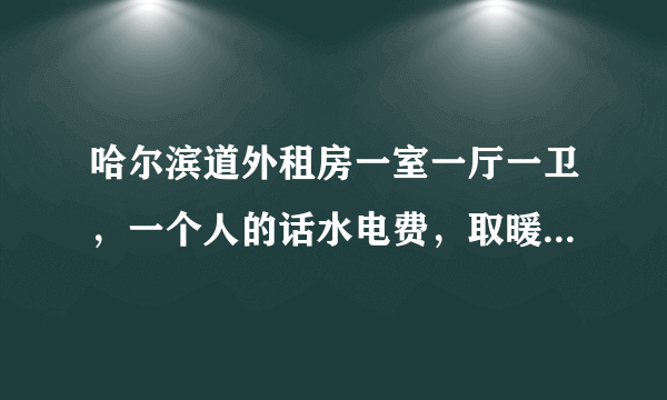 哈尔滨道外租房一室一厅一卫，一个人的话水电费，取暖费一个月下来得多少钱