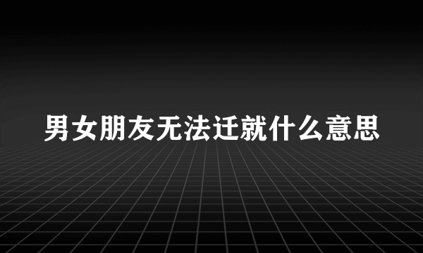 男女朋友无法迁就什么意思