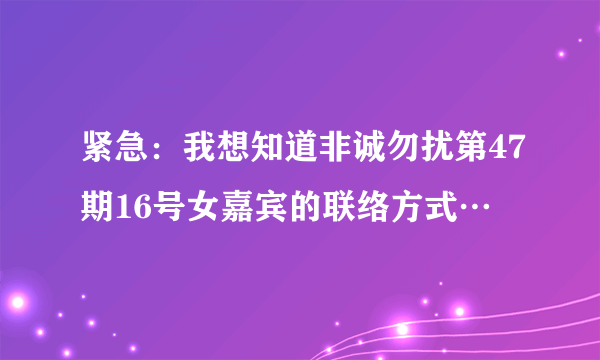 紧急：我想知道非诚勿扰第47期16号女嘉宾的联络方式…