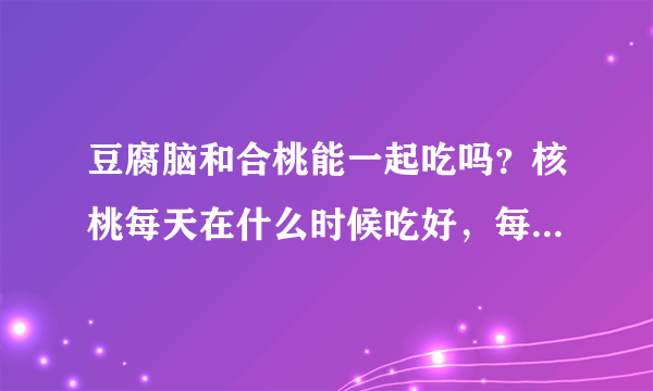 豆腐脑和合桃能一起吃吗？核桃每天在什么时候吃好，每次吃几个。