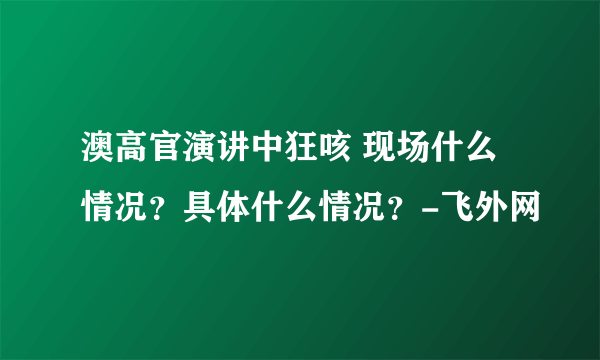 澳高官演讲中狂咳 现场什么情况？具体什么情况？-飞外网