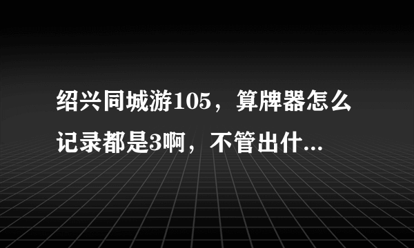 绍兴同城游105，算牌器怎么记录都是3啊，不管出什么都记3，求大神解释啊