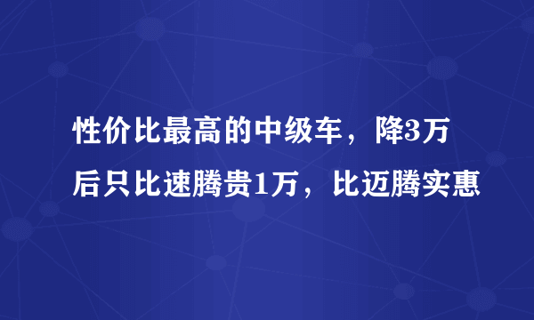 性价比最高的中级车，降3万后只比速腾贵1万，比迈腾实惠