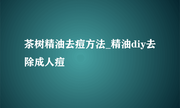 茶树精油去痘方法_精油diy去除成人痘