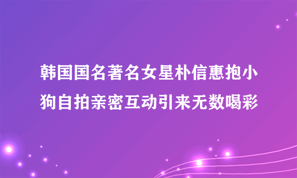 韩国国名著名女星朴信惠抱小狗自拍亲密互动引来无数喝彩