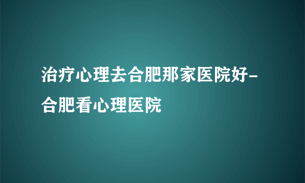 治疗心理去合肥那家医院好-合肥看心理医院