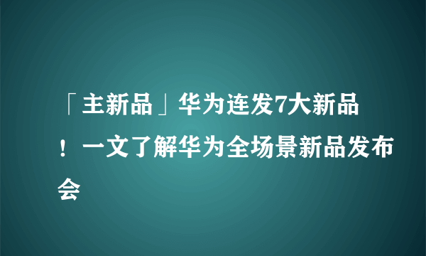 「主新品」华为连发7大新品！一文了解华为全场景新品发布会