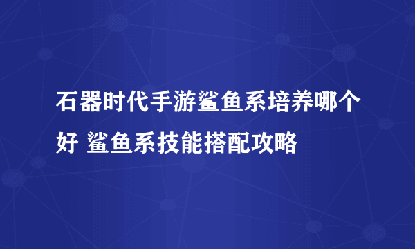 石器时代手游鲨鱼系培养哪个好 鲨鱼系技能搭配攻略