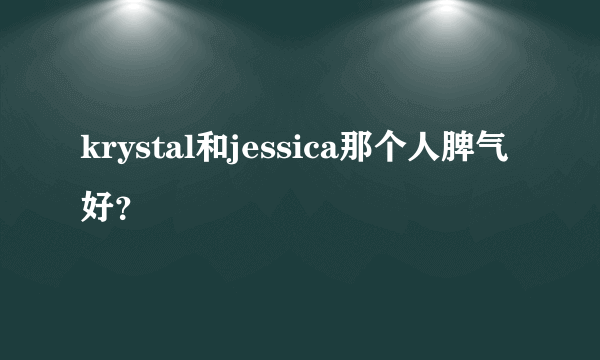 krystal和jessica那个人脾气好？