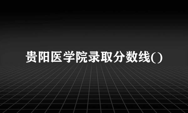 贵阳医学院录取分数线()