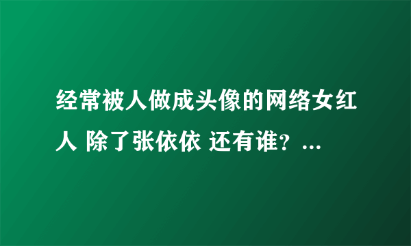 经常被人做成头像的网络女红人 除了张依依 还有谁？如果顺便就连名字带图片发给我呗、 真的紧急需要