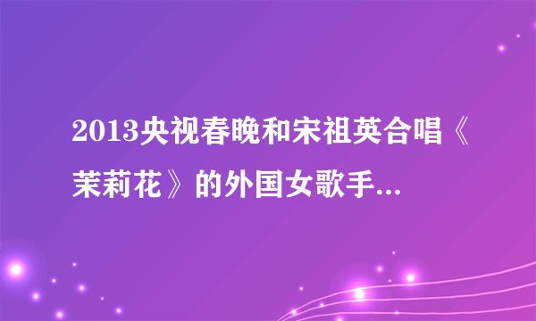 2013央视春晚和宋祖英合唱《茉莉花》的外国女歌手是谁，为什么微博上有人说她是加拿大过气歌手呢