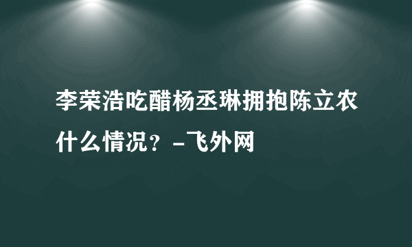 李荣浩吃醋杨丞琳拥抱陈立农什么情况？-飞外网