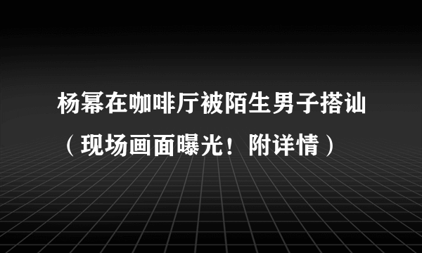 杨幂在咖啡厅被陌生男子搭讪（现场画面曝光！附详情）