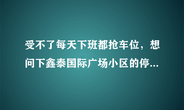 受不了每天下班都抢车位，想问下鑫泰国际广场小区的停车位能买吗，或者具体怎么租？