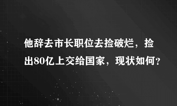 他辞去市长职位去捡破烂，捡出80亿上交给国家，现状如何？