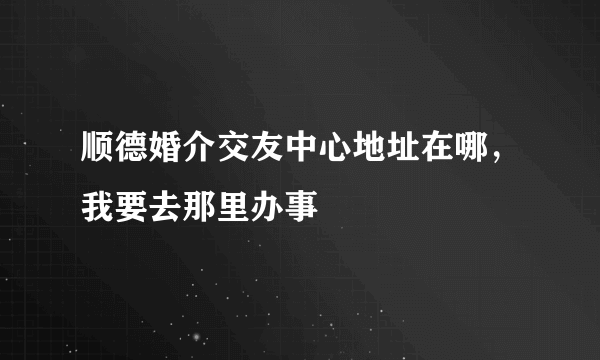 顺德婚介交友中心地址在哪，我要去那里办事