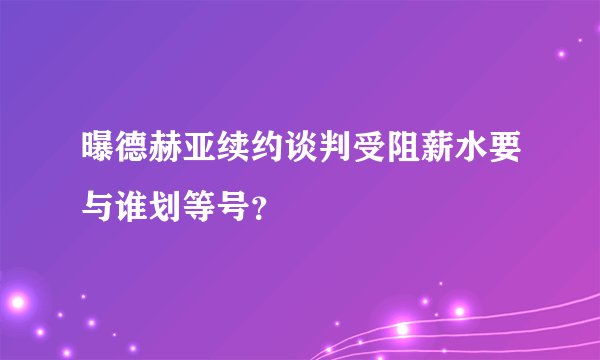 曝德赫亚续约谈判受阻薪水要与谁划等号？