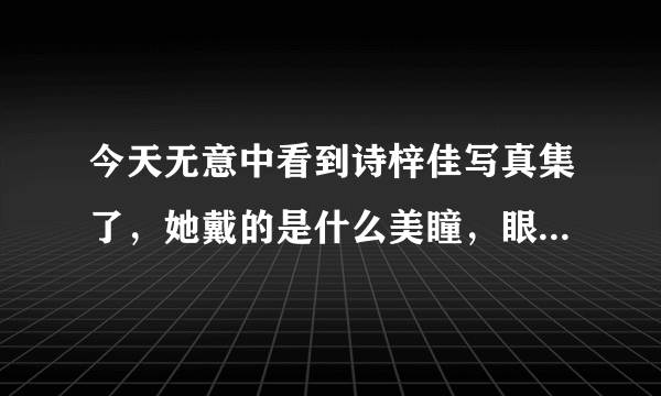 今天无意中看到诗梓佳写真集了，她戴的是什么美瞳，眼睛看起来好迷人哦，很喜欢。