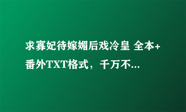 求寡妃待嫁媚后戏冷皇 全本+番外TXT格式，千万不要缺字或排版错误的呀。谢谢 = =