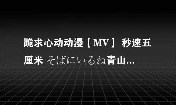 跪求心动动漫【MV】 秒速五厘米 そばにいるね青山黛玛 feat. SoulJa 《留在我身边》高清版！！！！！！！