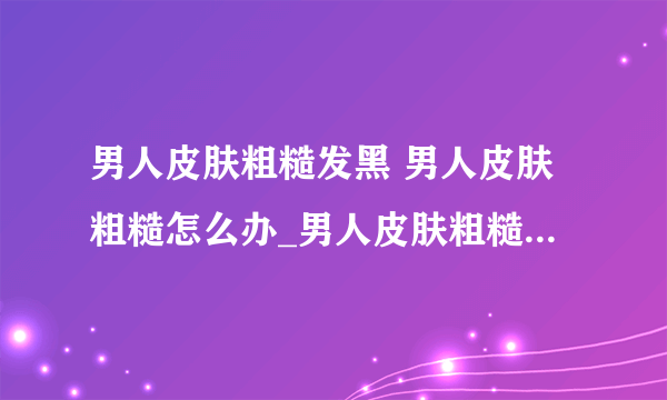 男人皮肤粗糙发黑 男人皮肤粗糙怎么办_男人皮肤粗糙怎么改善_男人皮肤不好暗黄粗糙怎么办