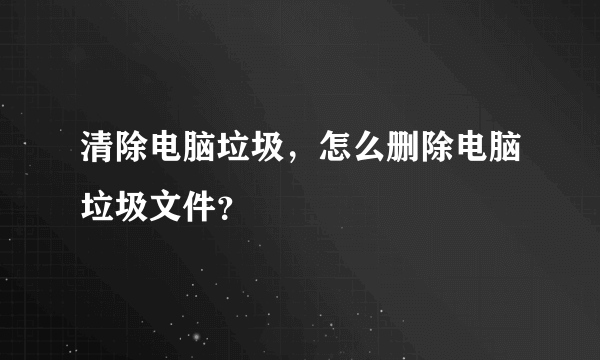 清除电脑垃圾，怎么删除电脑垃圾文件？