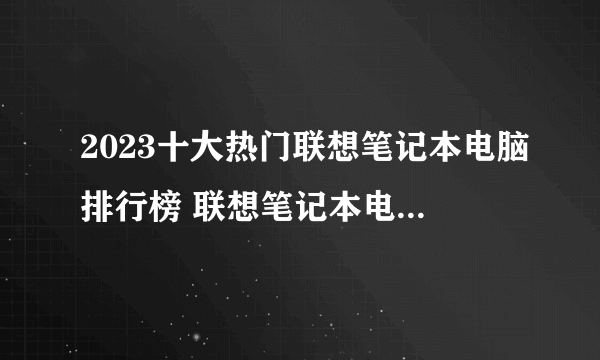 2023十大热门联想笔记本电脑排行榜 联想笔记本电脑哪款好【TOP榜】