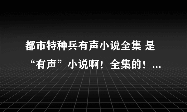 都市特种兵有声小说全集 是“有声”小说啊！全集的！ 谢谢！