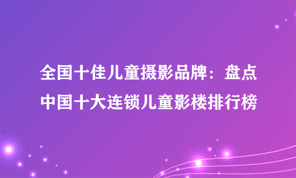 全国十佳儿童摄影品牌：盘点中国十大连锁儿童影楼排行榜