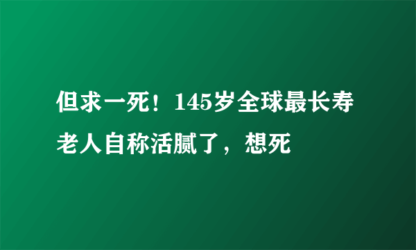 但求一死！145岁全球最长寿老人自称活腻了，想死