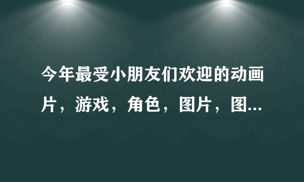 今年最受小朋友们欢迎的动画片，游戏，角色，图片，图书......