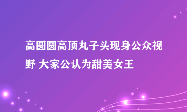 高圆圆高顶丸子头现身公众视野 大家公认为甜美女王