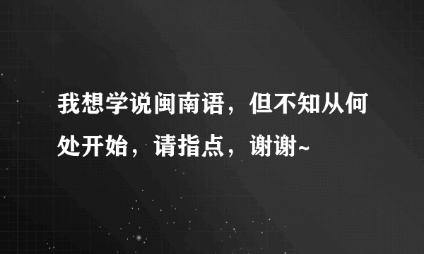 我想学说闽南语，但不知从何处开始，请指点，谢谢~