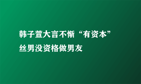 韩子萱大言不惭“有资本”屌丝男没资格做男友