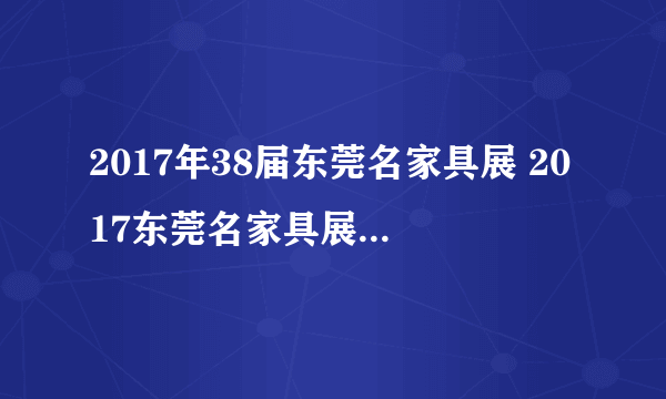 2017年38届东莞名家具展 2017东莞名家具展 东莞家具展参展商名录