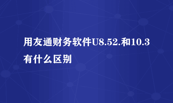 用友通财务软件U8.52.和10.3有什么区别