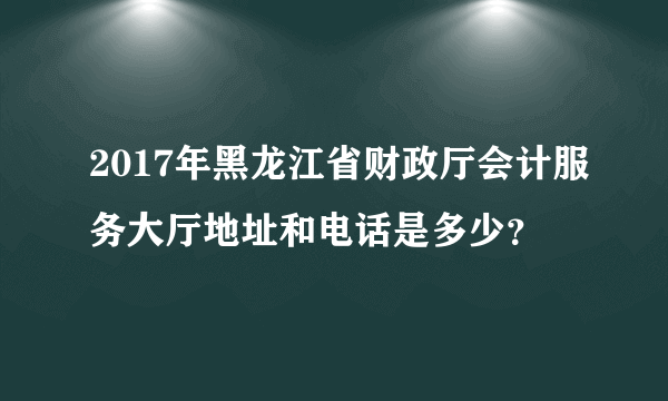 2017年黑龙江省财政厅会计服务大厅地址和电话是多少？