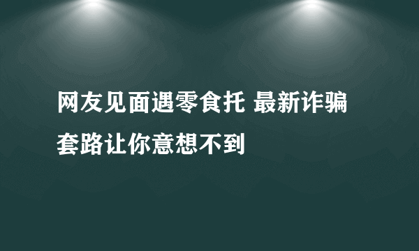 网友见面遇零食托 最新诈骗套路让你意想不到