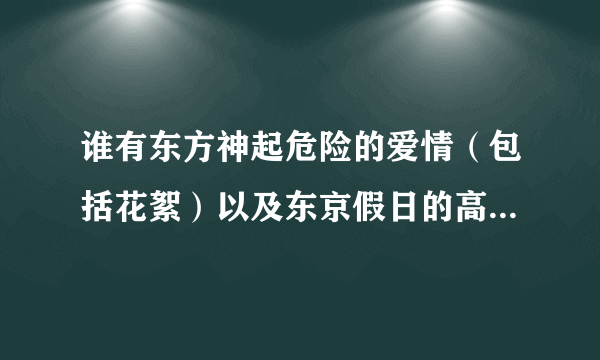 谁有东方神起危险的爱情（包括花絮）以及东京假日的高清下载资源，急需！最好是迅雷的！